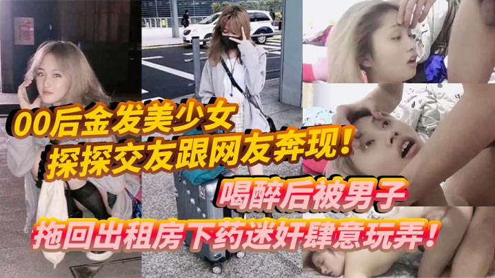 00后金发美少女探探交友跟网友奔现喝醉后被男子拖回出租房下药迷奸肆意玩弄